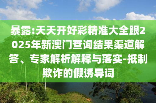 暴露:天天開好彩精準大全跟2025年新澳門查詢結(jié)果渠道解答、專家解析解釋與落實-抵制欺詐的假誘導詞